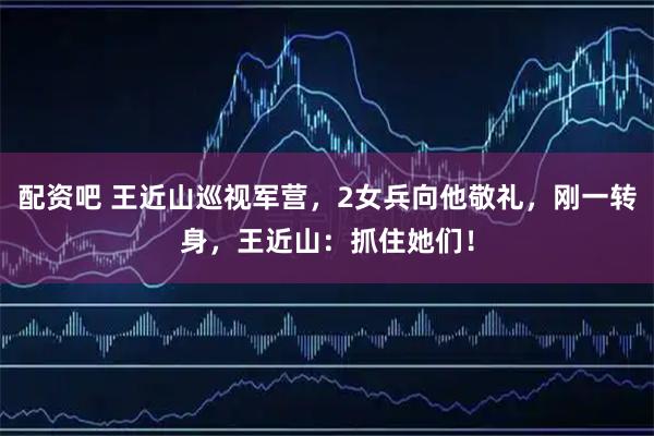 配资吧 王近山巡视军营，2女兵向他敬礼，刚一转身，王近山：抓住她们！