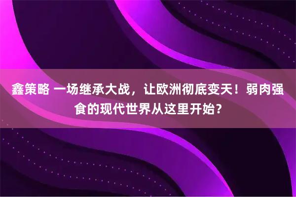 鑫策略 一场继承大战，让欧洲彻底变天！弱肉强食的现代世界从这里开始？