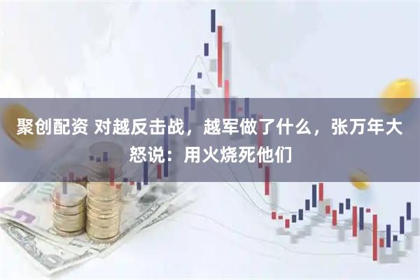 聚创配资 对越反击战，越军做了什么，张万年大怒说：用火烧死他们