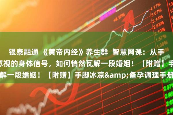 银泰融通 《黄帝内经》养生群 智慧网课:从手脚冰凉到分道扬镳:被忽视的身体信号,如何悄然瓦解一段婚姻!【附赠】手脚冰凉&备孕调理手册