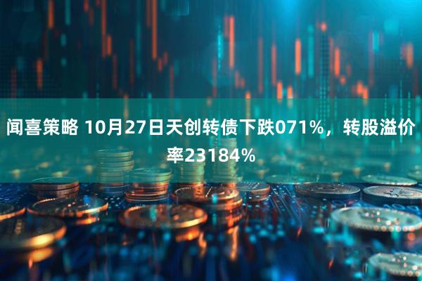 闻喜策略 10月27日天创转债下跌071%,转股溢价率23184%