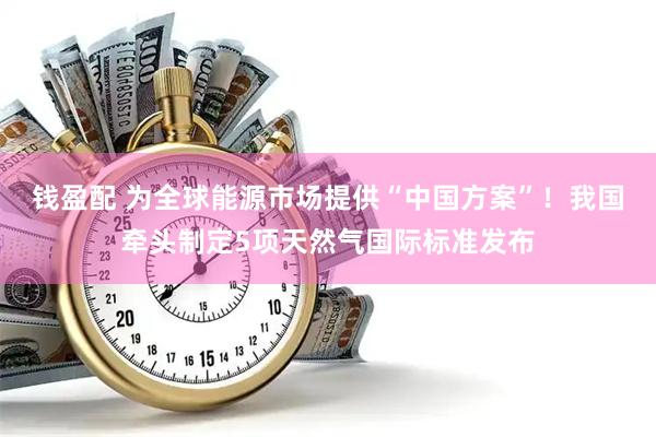钱盈配 为全球能源市场提供“中国方案”！我国牵头制定5项天然气国际标准发布