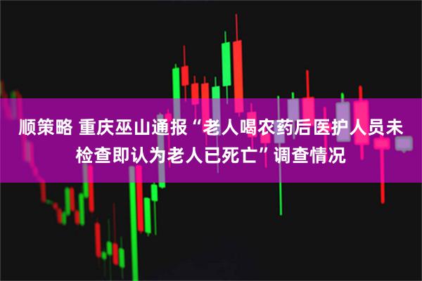 顺策略 重庆巫山通报“老人喝农药后医护人员未检查即认为老人已死亡”调查情况