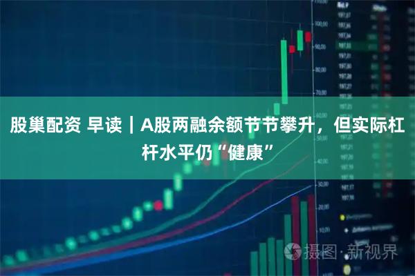 股巢配资 早读｜A股两融余额节节攀升，但实际杠杆水平仍“健康”