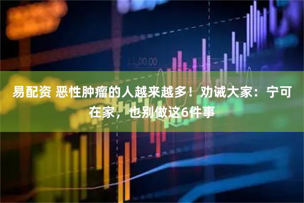 易配资 恶性肿瘤的人越来越多!劝诫大家:宁可在家,也别做这6件事