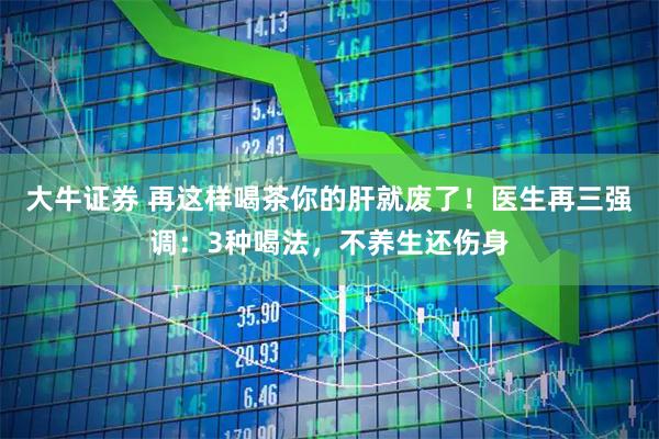 大牛证券 再这样喝茶你的肝就废了！医生再三强调：3种喝法，不养生还伤身
