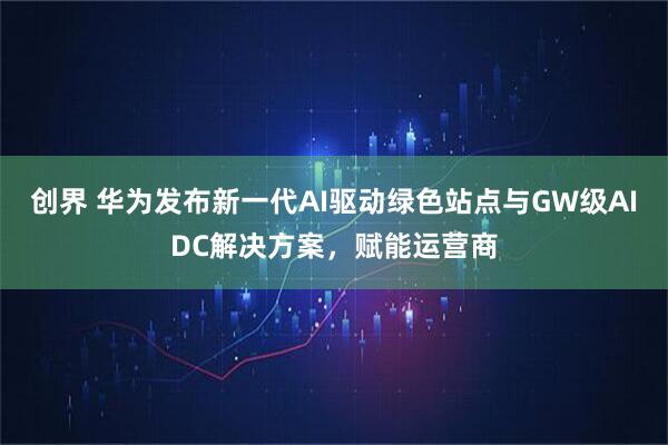创界 华为发布新一代AI驱动绿色站点与GW级AIDC解决方案，赋能运营商