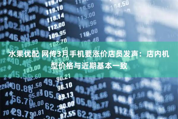 水果优配 网传3月手机要涨价店员发声：店内机型价格与近期基本一致